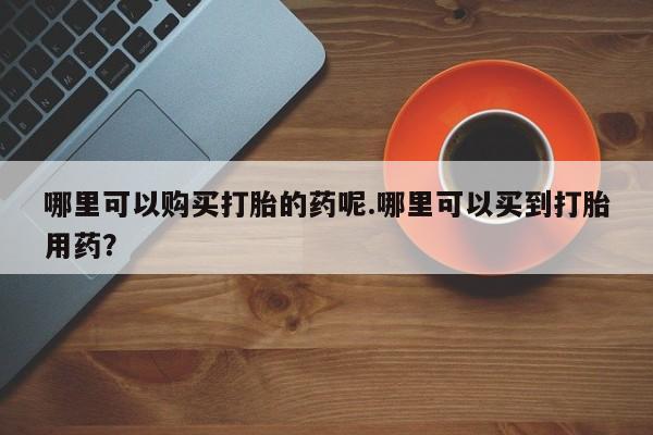 私人怎么买打胎药哪里可以购买打胎的药呢.哪里可以买到打胎用药？