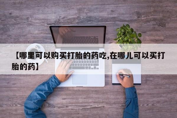 私人怎么买打胎药【哪里可以购买打胎的药吃,在哪儿可以买打胎的药】