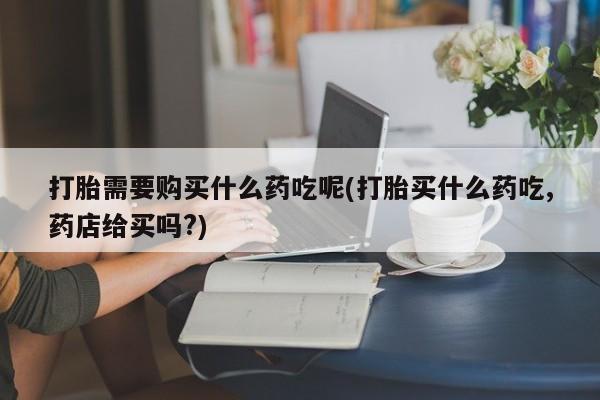 私人怎么买打胎药打胎需要购买什么药吃呢(打胎买什么药吃,药店给买吗?)