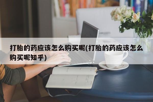 私人怎么买打胎药打胎的药应该怎么购买呢(打胎的药应该怎么购买呢知乎)